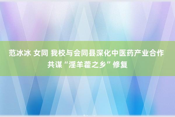 范冰冰 女同 我校与会同县深化中医药产业合作 共谋“淫羊藿之乡”修复