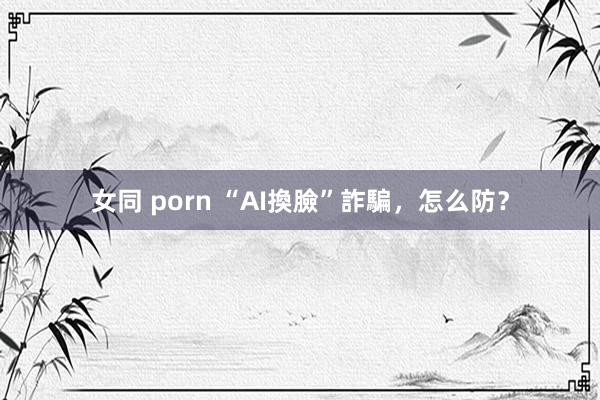 女同 porn “AI換臉”詐騙，怎么防？