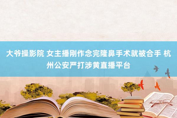 大爷操影院 女主播刚作念完隆鼻手术就被合手 杭州公安严打涉黄直播平台