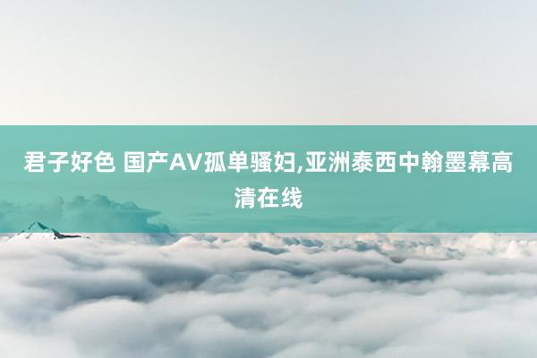 君子好色 国产AV孤单骚妇，亚洲泰西中翰墨幕高清在线