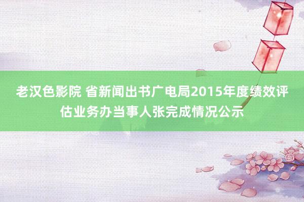 老汉色影院 省新闻出书广电局2015年度绩效评估业务办当事人张完成情况公示